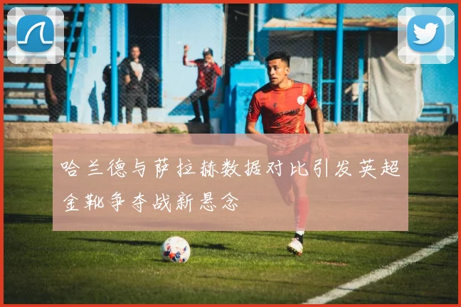 哈兰德与萨拉赫数据对比引发英超金靴争夺战新悬念