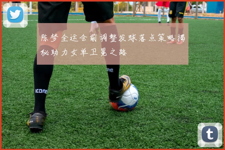 陈梦全运会前调整发球落点策略揭秘助力女单卫冕之路