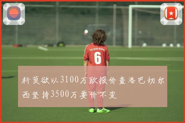 科莫欲以3100万欧报价查洛巴切尔西坚持3500万要价不变